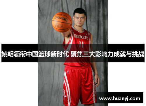 姚明领衔中国篮球新时代 聚焦三大影响力成就与挑战