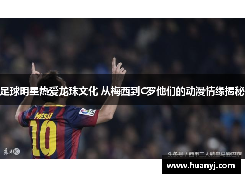 足球明星热爱龙珠文化 从梅西到C罗他们的动漫情缘揭秘