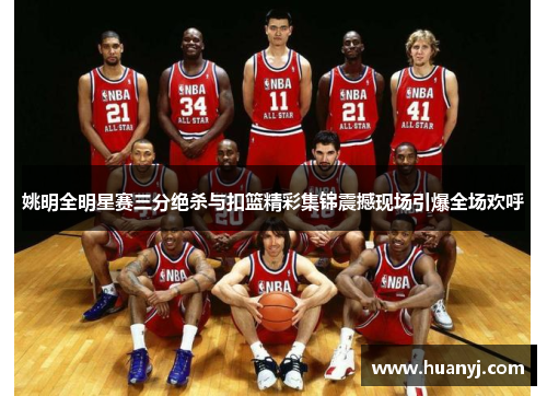 姚明全明星赛三分绝杀与扣篮精彩集锦震撼现场引爆全场欢呼