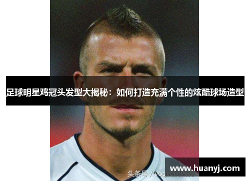 足球明星鸡冠头发型大揭秘：如何打造充满个性的炫酷球场造型