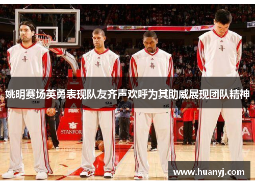 姚明赛场英勇表现队友齐声欢呼为其助威展现团队精神