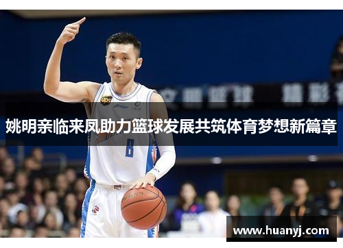 姚明亲临来凤助力篮球发展共筑体育梦想新篇章