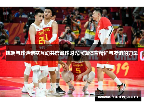 姚明与球迷亲密互动共度篮球时光展现体育精神与友谊的力量
