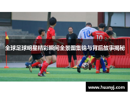 全球足球明星精彩瞬间全景图集锦与背后故事揭秘
