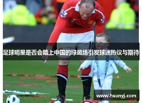 足球明星是否会踏上中国的绿茵场引发球迷热议与期待