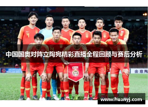 中国国奥对阵立陶宛精彩直播全程回顾与赛后分析