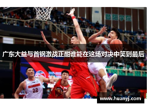 广东大益与首钢激战正酣谁能在这场对决中笑到最后