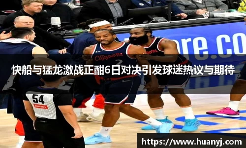 快船与猛龙激战正酣6日对决引发球迷热议与期待